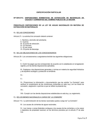 ESPECIFICACIÓN PARTICULAR
EP GEN.010.- DISPOSICIONES NORMATIVAS DE EXTRACCIÓN DE MATERIALES DE
CAUCES Y CORRIENTES DEL DOMINIO PÚBLICO DE LA NACIÓN.
PRINCIPALES DISPOSICIONES DE LA LEY DE AGUAS NACIONALES EN MATERIA DE
EXTRACCIÓN DE MATERIALES
A).- DE LAS CONCESIONES
Artículo 21.- La solicitud de concesión deberá contener:
I.- Nombre y domicilio del solicitante;
II.- Cuenca.
III.- El punto de extracción.
IV.- El volumen.
V.- El uso inicial.
VI.- El punto de descarga.
B).- DE LAS OBLIGACIONES DE LOS CONCESIONARIOS
Artículo 29.- Los concesionarios o asignatarios tendrán las siguientes obligaciones:
I.-
II.- Cubrir los pagos que les correspondan de acuerdo con lo establecido en la legislación
vigente y en las demás disposiciones aplicables.
III.- Sujetarse a las disposiciones generales y normas en materia de seguridad hidráulica
y de equilibrio ecológico y protección al ambiente.
IV.-
V.-
VI.- Proporcionar la información y documentación que les solicite “La Comisión” para
verificar el cumplimiento de las condiciones contenidas en esta Ley y en los títulos de
concesión, asignación o permiso a que se refiere la presente ley;
VII.-
VIII.- Cumplir con las demás disposiciones establecidas en esta ley y su reglamento.
C).- DE LOS BIENES NACIONALES A CARGO DE “LA COMISIÓN”
Artículo 113.- La administración de los bienes nacionales queda a cargo de “La Comisión”.
III.- Los causes de corrientes de aguas nacionales.
IV.- Las riveras o zonas federales contiguas a los causes de las corrientes y a los vasos
o depósitos de propiedad nacional, en los términos previstos por el artículo 3º de esta
Ley.
Página 1 de 3
 