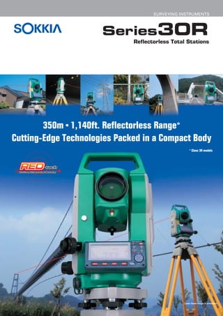 SURVEYING INSTRUMENTS



                      Series30R
                              Reflectorless Total Stations




        350m • 1,140ft. Reflectorless Range*
Cutting-Edge Technologies Packed in a Compact Body
                                                    * Class 3R models




                                                Laser beam image is simulated.
 