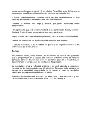 aguas que contengan menos del 1% en sulfatos. Para utilizar agua de los arroyos
es necesario que el Contratista adquiera los permisos correspondientes.
- Aditivo impermeabilizante (Sikalite). Debe seguirse detalladamente la ficha
técnica y recomendaciones del fabricante para su correcto uso.
-Mortero. El mortero para pega y revoque que pueda necesitarse estará
compuesto de:
- Un aglutinante, que será cemento Portland, o una combinación de cal y cemento
Portland. En ningún caso se usará la cal sola como aglutinante.
- Agua potable, para hidratación del aglutinante y para darle al mortero plasticidad.
- Arena, de acuerdo con las especificaciones indicadas más adelante.
- Aditivos especiales, si así lo indican los planos y las especificaciones o a las
instrucciones de la Interventoría
Equipos
El Contratista tendrá, como mínimo, una mezcladora de reserva para garantizar
que la programación en el vaciado sea continua. El tiempo óptimo de mezclado
para cada barcada, después que todos los elementos estén en la mezcladora, se
determinará en el campo según las condiciones de operación.
La mezcladora girará a velocidad uniforme y no será operada a velocidades
mayores de las recomendadas por el fabricante. Tampoco podrá cargarse en
exceso de la capacidad recomendada por el mismo; en caso de mezcladora
eléctrica se tendrá especial cuidado con el voltaje.
El equipo de vibración será accionado por electricidad o aire comprimido, y será
del tipo interno que opere por lo menos entre 7.000 a 10.000 r.p.m.
 