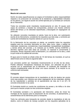 Ejecución
Mezcla del concreto
Dentro de estas especificaciones se asigna al Contratista la plena responsabilidad
respecto a la producción de concretos de la resistencia y laborabilidad indicados
en los planos y se regula la acción de control ejercida por La Entidad por conducto
de su Interventor.
Todos los concretos serán mezclados mecánicamente en sitio. El equipo será
capaz de combinar y mezclar los componentes, producir una mezcla uniforme
dentro del tiempo y a la velocidad especificada y descargada sin segregación de
partículas.
Se utilizarán concretos mezclados en planta, fuera de la obra, con autorización
escrita de la Interventoría, cumpliendo los requisitos que ésta exija, y corriendo por
cuenta del Contratista los mayores valores en que se incurran.
En la fabricación de los concretos en planta, se cumplirán todos los requisitos
exigidos para los concretos fabricados en obra, tales como: clase y calidad de
materiales, resistencias, consistencias, impermeabilidad, manejabilidad, durabilidad,
y demás afines del concreto, y lo indicado por la ASTM, normas ICONTEC y
decretos vigentes para esta clase de concreto, en especial lo concerniente a
transporte, tiempo requerido entre la fabricación y su colocación en la obra, y todo
lo que incida en la calidad del concreto.
El agua para la mezcla se añade antes de 1/4 del tiempo de mezclado, el cual se
determinará como lo indica la siguiente tabla:
Los concretos podrán ser mezclados mecánicamente en el sitio de las obras.
Podrán utilizarse mezcladoras mecánicas de tambor, con velocidad de giro de
acuerdo con lo especificado por el fabricante. El contenido del mezclador se
vaciará completamente antes de iniciar una nueva cochada. Si la mezcla no es
uniforme será rechazada.
Transporte
El concreto deberá transportarse de la mezcladora al sitio de destino tan pronto
como sea posible y por métodos que eviten segregación de los materiales, pérdida
de los ingredientes o pérdidas en el asentamiento de más de 5 cm (2"). El
concreto endurecido no se usará.
El Contratista tendrá en cuenta las condiciones de acceso y de tráfico a la obra
para que la mezcla cumpla con las condiciones exigidas.
El Contratista someterá a la aprobación del Interventor, antes de iniciar los
montajes de los equipos para la preparación de los concretos, el planeamiento, y
características de los elementos para su transporte.
Tanto los vehículos para transporte de concreto desde la mezcladora al sitio de
destino, como el método de manejo cumplirá con los requisitos aplicables de la
 