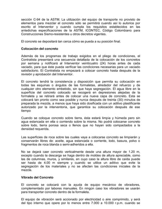 sección C-94 de la ASTM. La utilización del equipo de transporte no provisto de
elementos para mezclar el concreto sólo se permitirá cuando así lo autorice por
escrito el Interventor y cuando cumpla los requisitos establecidos en las
antedichas especificaciones de la ASTM, ICONTEC, Código Colombiano para
Construcciones Sismo-resistentes u otros decretos vigentes.
El concreto se depositará tan cerca cómo se pueda a su posición final.
Colocación del concreto
Además de los programas de trabajo exigidos en el pliego de condiciones, el
Contratista presentará una secuencia detallada de la colocación de los concretos
por semana y notificará al Interventor veinticuatro (24) horas antes de cada
vaciado, para que éste pueda verificar las condiciones necesarias para un vaciado
satisfactorio. El Contratista no empezará a colocar concreto hasta después de la
revisión y aprobación del Interventor.
El concreto tendrá la consistencia y disposición que permita su colocación en
todas las esquinas o ángulos de las formaletas, alrededor del refuerzo y de
cualquier otro elemento embebido, sin que haya segregación. El agua libre en la
superficie del concreto colocado se recogerá en depresiones alejadas de la
formaleta y se retirará antes de colocar una nueva capa de concreto. Esta se
colocará tan pronto como sea posible y nunca después de treinta (30) minutos de
preparada la mezcla, a menos que haya sido dosificada con un aditivo plastificante
autorizado por la interventoría, que garantice su colocación después de ese
tiempo
Cuando se coloque concreto sobre tierra, ésta estará limpia y húmeda pero sin
agua estancada en ella o corriendo sobre la misma. No podrá colocarse concreto
sobre lodo, tierra porosa seca o llenos que no hayan sido compactados a la
densidad requerida.
Las superficies de roca sobre las cuales vaya a colocarse concreto se limpiarán y
conservarán libres de: aceite, agua estancada o corriente, lodo, basura, polvo o
fragmentos de roca blanda o semi-adheridos a ella.
No se dejará caer concreto verticalmente desde una altura mayor de 1.20 m,
excepto cuando la descarga se haga dentro de moldes de altura apreciable, como
las de columnas, muros, y similares, en cuyo caso la altura libre de caída puede
ser hasta de 4.00 m siempre y cuando se utilice un aditivo que evite la
segregación de los materiales y no se afecten las condiciones iniciales de la
mezcla.
Vibrado del Concreto
El concreto se colocará con la ayuda de equipo mecánico de vibradores,
complementado por labores manuales. En ningún caso los vibradores se usarán
para transportar concreto dentro de la formaleta.
El equipo de vibración será accionado por electricidad o aire comprimido, y será
del tipo interno que opere por lo menos entre 7.000 a 10.000 r.p.m. cuando se
 
