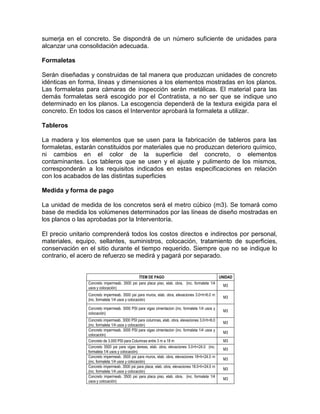 sumerja en el concreto. Se dispondrá de un número suficiente de unidades para
alcanzar una consolidación adecuada.
Formaletas
Serán diseñadas y construidas de tal manera que produzcan unidades de concreto
idénticas en forma, líneas y dimensiones a los elementos mostradas en los planos.
Las formaletas para cámaras de inspección serán metálicas. El material para las
demás formaletas será escogido por el Contratista, a no ser que se indique uno
determinado en los planos. La escogencia dependerá de la textura exigida para el
concreto. En todos los casos el Interventor aprobará la formaleta a utilizar.
Tableros
La madera y los elementos que se usen para la fabricación de tableros para las
formaletas, estarán constituidos por materiales que no produzcan deterioro químico,
ni cambios en el color de la superficie del concreto, o elementos
contaminantes. Los tableros que se usen y el ajuste y pulimento de los mismos,
corresponderán a los requisitos indicados en estas especificaciones en relación
con los acabados de las distintas superficies
Medida y forma de pago
La unidad de medida de los concretos será el metro cúbico (m3). Se tomará como
base de medida los volúmenes determinados por las líneas de diseño mostradas en
los planos o las aprobadas por la Interventoría.
El precio unitario comprenderá todos los costos directos e indirectos por personal,
materiales, equipo, sellantes, suministros, colocación, tratamiento de superficies,
conservación en el sitio durante el tiempo requerido. Siempre que no se indique lo
contrario, el acero de refuerzo se medirá y pagará por separado.
ÍTEM DE PAGO UNIDAD
Concreto impermeab. 3500 psi para placa piso, elab. obra, (inc. formaleta 1/4
usos y colocación)
M3
Concreto impermeab. 3500 psi para muros, elab. obra, elevaciones 3.0<h<6.0 m
(inc. formaleta 1/4 usos y colocación)
M3
Concreto impermeab. 3000 PSI para vigas cimentacion (inc. formaleta 1/4 usos y
colocación)
M3
Concreto impermeab. 3000 PSI para columnas, elab. obra, elevaciones 3.0<h<6.0
(inc. formaleta 1/4 usos y colocación)
M3
Concreto impermeab. 3000 PSI para vigas cimentacion (inc. formaleta 1/4 usos y
colocación)
M3
Concreto de 3.000 PSI para Columnas entre 3 m a 18 m M3
Concreto 3500 psi para vigas áereas, elab. obra, elevaciones 3.0<h<24.0 (inc.
formaleta 1/4 usos y colocación)
M3
Concreto impermeab. 3500 psi para muros, elab. obra, elevaciones 18<h<24.0 m
(inc. formaleta 1/4 usos y colocación)
M3
Concreto impermeab. 3500 psi para placa, elab. obra, elevaciones 18.0<h<24.0 m
(inc. formaleta 1/4 usos y colocación)
M3
Concreto impermeab. 3500 psi para placa piso, elab. obra, (inc. formaleta 1/4
usos y colocación)
M3
 