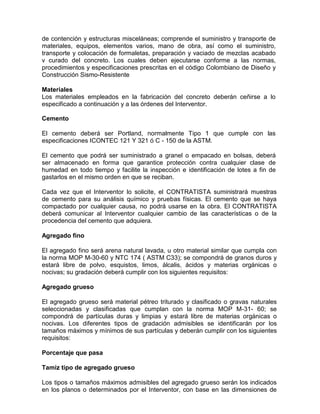 de contención y estructuras misceláneas; comprende el suministro y transporte de
materiales, equipos, elementos varios, mano de obra, así como el suministro,
transporte y colocación de formaletas, preparación y vaciado de mezclas acabado
v curado del concreto. Los cuales deben ejecutarse conforme a las normas,
procedimientos y especificaciones prescritas en el código Colombiano de Diseño y
Construcción Sismo-Resistente
Materiales
Los materiales empleados en la fabricación del concreto deberán ceñirse a lo
especificado a continuación y a las órdenes del Interventor.
Cemento
El cemento deberá ser Portland, normalmente Tipo 1 que cumple con las
especificaciones ICONTEC 121 Y 321 ó C - 150 de la ASTM.
El cemento que podrá ser suministrado a granel o empacado en bolsas, deberá
ser almacenado en forma que garantice protección contra cualquier clase de
humedad en todo tiempo y facilite la inspección e identificación de lotes a fin de
gastarlos en el mismo orden en que se reciban.
Cada vez que el Interventor lo solicite, el CONTRATISTA suministrará muestras
de cemento para su análisis químico y pruebas físicas. El cemento que se haya
compactado por cualquier causa, no podrá usarse en la obra. El CONTRATISTA
deberá comunicar al Interventor cualquier cambio de las características o de la
procedencia del cemento que adquiera.
Agregado fino
El agregado fino será arena natural lavada, u otro material similar que cumpla con
la norma MOP M-30-60 y NTC 174 ( ASTM C33); se compondrá de granos duros y
estará libre de polvo, esquistos, limos, álcalis, ácidos y materias orgánicas o
nocivas; su gradación deberá cumplir con los siguientes requisitos:
Agregado grueso
El agregado grueso será material pétreo triturado y clasificado o gravas naturales
seleccionadas y clasificadas que cumplan con la norma MOP M-31- 60; se
compondrá de partículas duras y limpias y estará libre de materias orgánicas o
nocivas. Los diferentes tipos de gradación admisibles se identificarán por los
tamaños máximos y mínimos de sus partículas y deberán cumplir con los siguientes
requisitos:
Porcentaje que pasa
Tamiz tipo de agregado grueso
Los tipos o tamaños máximos admisibles del agregado grueso serán los indicados
en los planos o determinados por el Interventor, con base en las dimensiones de
 