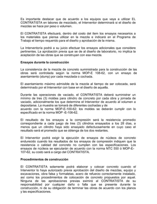 Es importante destacar que de acuerdo a los equipos que vaya a utilizar EL
CONTRATISTA en labores de mezclado, el Interventor determinará si el diseño de
mezclas se hace por peso o volumen.
El CONTRATISTA efectuará, dentro del costo del ítem los ensayos necesarios a
los materiales que piensa utilizar en la mezcla e indicará en el Programa de
Trabajo el tiempo requerido para el diseño y aprobación de la misma.
La Interventoría podrá a su juicio efectuar los ensayos adicionales que considere
pertinentes. La aprobación previa que se de al diseño de laboratorio, no implica la
aceptación de las obras que se construyan con esa mezcla.
Ensayos durante la construcción
La consistencia de la mezcla de concreto suministrada para la construcción de las
obras será controlada según la norma MOP-E 108-62, con un ensayo de
asentamiento (slump) por cada mezclada o cochada.
El asentamiento máximo admisible de la mezcla al tiempo de ser colocada, será
determinado por el Interventor con base en el diseño de aquella.
Durante las operaciones de vaciado, el CONTRATISTA deberá suministrar un
mínimo de tres (3) moldes para cilindro de concreto por cada obra y jornada de
vaciado, adicionalmente los que determine el Interventor de acuerdo al volumen a
depositarse. La muestra se tomará de diferentes cochadas y de
acuerdo con la norma MOP-E-100-62; los moldes se deberán cumplir con lo
especificado en la norma MOP -E-106-62.
El resultado de los ensayos a la compresión será la resistencia promedio
correspondiente a cada juego de tres (3) cilindros ensayados a los 28 días, a
menos que un cilindro haya sido ensayado defectuosamente en cuyo caso el
resultado será el promedio que se obtenga de los dos restantes.
El Interventor podrá exigir la ejecución de ensayos de núcleos de concreto
endurecido cuando los resultados de los ensayos de compresión indiquen que la
resistencia o calidad del concreto no cumplen con las especificaciones. Los
ensayos de núcleos se ejecutarán de acuerdo con la norma NTC 550 ó MOP-E-
107-62, su costo será a cargo del CONTRATISTA.
Procedimientos de construcción
El CONTRATISTA solamente podrá elaborar y colocar concreto cuando el
Interventor lo haya autorizado previa aprobación del diseño de mezclas, equipo y
excavaciones, obra falsa y formaletas, acero de refuerzo correctamente instalado,
así como los procedimientos de colocación de concreto propuestos por aquel.
Ninguna de las aprobaciones previas eximirá al CONTRATISTA de su
responsabilidad por cualquier daño o falla que se presente durante la
construcción, ni de su obligación de terminar las obras de acuerdo con los planos
y las especificaciones.
 
