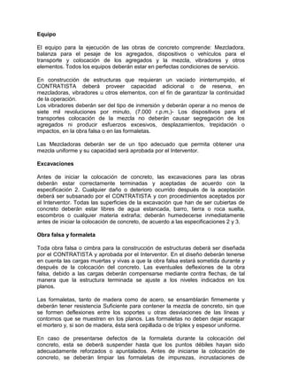 Equipo
El equipo para la ejecución de las obras de concreto comprende: Mezcladora,
balanza para el pesaje de los agregados, dispositivos o vehículos para el
transporte y colocación de los agregados y la mezcla, vibradores y otros
elementos. Todos los equipos deberán estar en perfectas condiciones de servicio.
En construcción de estructuras que requieran un vaciado ininterrumpido, el
CONTRATISTA deberá proveer capacidad adicional o de reserva, en
mezcladoras, vibradores u otros elementos, con el fin de garantizar la continuidad
de la operación.
Los vibradores deberán ser del tipo de inmersión y deberán operar a no menos de
siete mil revoluciones por minuto, (7.000 r.p.m,)- Los dispositivos para el
transportes colocación de la mezcla no deberán causar segregación de los
agregados ni producir esfuerzos excesivos, desplazamientos, trepidación o
impactos, en la obra falsa o en las formaletas.
Las Mezcladoras deberán ser de un tipo adecuado que permita obtener una
mezcla uniforme y su capacidad será aprobada por el Interventor.
Excavaciones
Antes de iniciar la colocación de concreto, las excavaciones para las obras
deberán estar correctamente terminadas y aceptadas de acuerdo con la
especificación 2. Cualquier daño o deterioro ocurrido después de la aceptación
deberá ser subsanado por el CONTRATISTA y con procedimientos aceptados por
el Interventor. Todas las superficies de la excavación que han de ser cubiertas de
concreto deberán estar libres de agua estancada, barro, tierra o roca suelta,
escombros o cualquier materia extraña; deberán humedecerse inmediatamente
antes de iniciar la colocación de concreto, de acuerdo a las especificaciones 2 y 3.
Obra falsa y formaleta
Toda obra falsa o cimbra para la construcción de estructuras deberá ser diseñada
por el CONTRATISTA y aprobada por el Interventor. En el diseño deberán tenerse
en cuenta las cargas muertas y vivas a que la obra falsa estará sometida durante y
después de la colocación del concreto. Las eventuales deflexiones de la obra
falsa, debido a las cargas deberán compensarse mediante contra flechas, de tal
manera que la estructura terminada se ajuste a los niveles indicados en los
planos.
Las formaletas, tanto de madera como de acero, se ensamblarán firmemente y
deberán tener resistencia Suficiente para contener la mezcla de concreto, sin que
se formen deflexiones entre los soportes u otras desviaciones de las líneas y
contornos que se muestren en los planos. Las formaletas no deben dejar escapar
el mortero y, si son de madera, ésta será cepillada o de tríplex y espesor uniforme.
En caso de presentarse defectos de la formaleta durante la colocación del
concreto, esta se deberá suspender hasta que los puntos débiles hayan sido
adecuadamente reforzados o apuntalados. Antes de iniciarse la colocación de
concreto, se deberán limpiar las formaletas de impurezas, incrustaciones de
 
