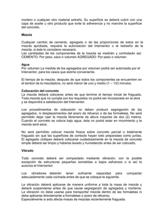 mortero o cualquier otro material extraño. Su superficie se deberá cubrir con una
capa de aceite u otro producto que evite la adherencia y no manche la superficie
del concreto.
Mezcla
Cualquier cambio de cemento, agregado o de las proporciones de estos en la
mezcla aprobada, requiere la autorización del Interventor o el rediseño de la
mezcla, si éste lo considera necesario.
Las cantidades de los componentes de la mezcla se medirán y controlarán así:
CEMENTO: Por peso, saco o volumen AGREGADO: Por peso o volumen
Agua
Por volumen La medida de los agregados por volumen podrá ser autorizada por el
Interventor, para los casos que estime conveniente.
El tiempo de la mezcla, después de que todos los componentes se encuentren en
el tambor de la mezcladora, no será menor de uno y medio (1 – 1/2) minutos.
Colocación del concreto
La mezcla deberá colocarse antes de que termine el tiempo inicial de fraguado.
Toda mezcla que no cumpla con los requisitos no podrá ser incorporada en la obra
y se dispondrá a satisfacción del Interventor.
Los procedimientos de colocación no deben producir segregación de los
agregados, ni desplazamientos del acero de refuerzo o de las formaletas, No será
permitido dejar caer la mezcla libremente de altura mayores de dos (2) metros.
Cuando el concreto se coloca bajo agua, ésta no podrá estar en movimiento y la
mezcla será seca.
No será permitido colocar mezcla fresca sobre concreto parcial o totalmente
fraguado sin que las superficies de contacto hayan sido preparadas como juntas.
El agregado ciclópeo deberá colocarse cuidadosamente en la mezcla de concreto
simple deberá ser limpio y haberse lavado y humedecido antes de ser colocado.
Vibrado
Todo concreto deberá ser compactado mediante vibración, con la posible
excepción de estructuras pequeñas sometidas a bajos esfuerzos o si así lo
autoriza el Interventor.
Los vibradores deberán tener suficiente capacidad para compactar
adecuadamente cada cochada antes de que se coloque la siguiente.
La vibración deberá aplicarse de manera uniforme a toda la masa de mezcla y
deberá suspenderse antes de que cause segregación de agregados y morteros.
La vibración no debe usarse para transportar mezcla dentro de las formaletas ni
debe aplicarse directamente a formaletas o acero de refuerzo,
Especialmente si esto afecta masas de mezclas recientemente fraguada.
 