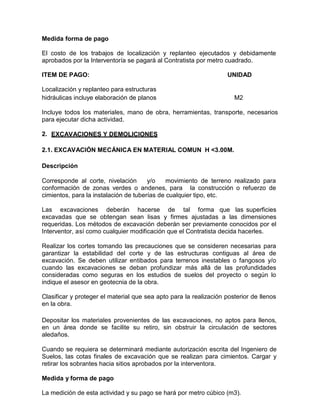 Medida forma de pago
El costo de los trabajos de localización y replanteo ejecutados y debidamente
aprobados por la Interventoría se pagará al Contratista por metro cuadrado.
ITEM DE PAGO: UNIDAD
Localización y replanteo para estructuras
hidráulicas incluye elaboración de planos M2
Incluye todos los materiales, mano de obra, herramientas, transporte, necesarios
para ejecutar dicha actividad.
2. EXCAVACIONES Y DEMOLICIONES
2.1. EXCAVACIÓN MECÁNICA EN MATERIAL COMUN H <3.00M.
Descripción
Corresponde al corte, nivelación y/o movimiento de terreno realizado para
conformación de zonas verdes o andenes, para la construcción o refuerzo de
cimientos, para la instalación de tuberías de cualquier tipo, etc.
Las excavaciones deberán hacerse de tal forma que las superficies
excavadas que se obtengan sean lisas y firmes ajustadas a las dimensiones
requeridas. Los métodos de excavación deberán ser previamente conocidos por el
Interventor, así como cualquier modificación que el Contratista decida hacerles.
Realizar los cortes tomando las precauciones que se consideren necesarias para
garantizar la estabilidad del corte y de las estructuras contiguas al área de
excavación. Se deben utilizar entibados para terrenos inestables o fangosos y/o
cuando las excavaciones se deban profundizar más allá de las profundidades
consideradas como seguras en los estudios de suelos del proyecto o según lo
indique el asesor en geotecnia de la obra.
Clasificar y proteger el material que sea apto para la realización posterior de llenos
en la obra.
Depositar los materiales provenientes de las excavaciones, no aptos para llenos,
en un área donde se facilite su retiro, sin obstruir la circulación de sectores
aledaños.
Cuando se requiera se determinará mediante autorización escrita del Ingeniero de
Suelos, las cotas finales de excavación que se realizan para cimientos. Cargar y
retirar los sobrantes hacia sitios aprobados por la interventora.
Medida y forma de pago
La medición de esta actividad y su pago se hará por metro cúbico (m3).
 