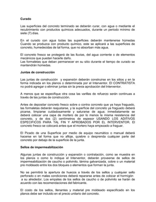 Curado
Las superficies del concreto terminado se deberán curar, con agua o mediante el
recubrimiento con productos químicos adecuados, durante un período mínimo de
siete (7) días.
En el curado con agua todas las superficies deberán mantenerse húmedas
Cuando se produzca con producto químico, este se aplicará a las superficies de
concreto, humedecidas de tal forma, que no absorban más agua.
El concreto fresco se protegerá de las lluvias, del agua corriente o de elementos
mecánicos que puedan hacerle daño.
Las formaletas que deban permanecer en su sitio durante el tiempo de curado se
mantendrán húmedas.
Juntas de construcción
Las juntas de construcción y expansión deberán construirse en los sitios y en la
forma indicada en los planos o determinada por el Interventor. El CONTRATISTA
no podrá agregar o eliminar juntas sin la previa aprobación del Interventor.
A menos que se especifique otra cosa las varillas de refuerzo serán continuas a
través de las juntas de construcción.
Antes de depositar concreto fresco sobre o contra concreto que ya haya fraguado,
las formaletas deberán reajustarse, y la superficie del concreto ya fraguado deberá
picarse, limpiarse cuidadosamente y saturarse de agua; inmediatamente se
deberá colocar una capa de mortero de por lo menos la misma resistencia del
concreto, y de dos (2) centímetros de espesor USANDO LOS ADITIVOS
ESPECIFICOS PARA TAL FIN Y APROBADOS POR EL INTERVENTOR. El
concreto fresco se colocará antes que el mortero haya empezado a fraguar.
El Picado de una Superficie por medio de equipo neumático o manual deberá
hacerse en tal forma que no afloje, quiebre o desprenda cualquier parte del
concreto por debajo de la superficie de la junta.
Sellos de impermeabilización
Algunas juntas de construcción y expansión o contratación, como se muestra en
los planos o como lo indique el Interventor, deberán proveerse de sellos de
impermeabilización de caucho o polivinilo, lámina galvanizada, cobre o un material
pre moldeado entre los dos bloques o elementos que forman la junta.
No se permitirá la apertura de huecos a través de los sellos y cualquier sello
perforado o en malas condiciones deberá repararse antes de colocar el hormigón
a su alrededor. Los empates de los sellos de caucho o de polivinilo se harán de
acuerdo con las recomendaciones del fabricante.
El costo de los sellos, llenantes y material pre moldeado especificado en los
planos debe ser incluido en el precio unitario del concreto.
 