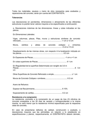 Todos los materiales, equipos y mano de obra necesarios para acabados y
reparaciones del concreto, serán por cuenta del CONTRATISTA.
Tolerancias
Las desviaciones en pendientes, dimensiones o alineamiento de las diferentes
estructuras no podrán tener valores mayores a los especificados a continuación:
a. Desviaciones máximas de las dimensiones. líneas y cotas indicadas en los
planos.
En Dimensiones Laterales:
Vigas, columnas, placas, Pilas, muros y estructuras similares de concreto
reforzado................................................................................ -1 cm a +2 cm
Muros, estribos y aletas de concreto ciclópeo y cimientos
…………………………............................................................ -2 cm a +3 cm
Desplazamiento de las mismas obras, con respecto A la localización indicada en
los planos................................................................................... 6 5 cm
En Espesores de Placas............................................................... -1 cm a +1 cm
En cotas superiores de Placas......................................................... 6 1 cm
En Regularidad de la superficie Determinada con renglón de 3.0 m
Placas…………………………………………………………………………………6 0.4
cm
Otras Superficies de Concreto Reforzado o simple................................... ± 1 cm
Muros de Concreto Ciclópeo v similares........................................... 6 2 cm
Acero de Refuerzo:
Espesor de Recubrimiento...................................................... 6 10%
Espaciamiento de varillas........................................................ 6 2 cm
Resistencia a la compresión
La resistencia, promedio a la compresión de un juego de tres (3) cilindros de
concreto ensayados a los 28 días de vaciado y correspondientes a la misma
mezcla, no será menor que la resistencia mínima especificada para la respectiva
clase de concreto.
En caso de presentarse defectos de calidad, construcción o acabado, o
desviaciones mayores que las admisibles, en relación a lo establecido en
especificaciones y planos, respectivamente, el CONTRATISTA deberá demoler,
 