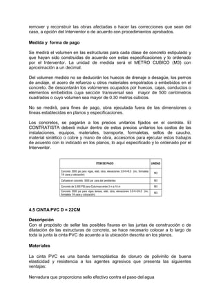 remover y reconstruir las obras afectadas o hacer las correcciones que sean del
caso, a opción del Interventor o de acuerdo con procedimientos aprobados.
Medida y forma de pago
Se medirá el volumen en las estructuras para cada clase de concreto estipulado y
que hayan sido construidas de acuerdo con estas especificaciones y lo ordenado
por el Interventor. La unidad de medida será el METRO CUBICO (M3) con
aproximación a un decimal.
Del volumen medido no se deducirán los huecos de drenaje o desagüe, los pernos
de anclaje, el acero de refuerzo u otros materiales empotrados o embebidos en el
concreto. Se descontarán los volúmenes ocupados por huecos, cajas, conductos o
elementos embebidos cuya sección transversal sea mayor de 500 centímetros
cuadrados o cuyo volumen sea mayor de 0.30 metros cúbicos.
No se medirá, para fines de pago, obra ejecutada fuera de las dimensiones o
líneas establecidas en planos y especificaciones.
Los concretos, se pagarán a los precios unitarios fijados en el contrato. El
CONTRATISTA deberá incluir dentro de estos precios unitarios los costos de las
instalaciones, equipos, materiales, transporte, formaletas, sellos de caucho,
material sintético o cobre y mano de obra, accesorios para ejecutar estos trabajos
de acuerdo con lo indicado en los planos, lo aquí especificado y lo ordenado por el
Interventor.
ITEM DE PAGO UNIDAD
Concreto 3500 psi para vigas, elab. obra, elevaciones 3.0<h<6.0 (inc. formaleta
1/4 usos y colocación)
M3
Cañuela en concreto 3000 psi para dar pendientes M3
Concreto de 3.000 PSI para Columnas entre 3 m a 18 m M3
Concreto 3500 psi para vigas áereas, elab. obra, elevaciones 3.0<h<24.0 (inc.
formaleta 1/4 usos y colocación)
M3
4.5 CINTA PVC D = 22CM
Descripción
Con el propósito de sellar las posibles fisuras en las juntas de construcción o de
dilatación de las estructuras de concreto, se hace necesario colocar a lo largo de
toda la junta la cinta PVC de acuerdo a la ubicación descrita en los planos.
Materiales
La cinta PVC es una banda termoplástica de cloruro de polivinilo de buena
elasticidad y resistencia a los agentes agresivos que presenta las siguientes
ventajas:
Nervadura que proporciona sello efectivo contra el paso del agua
 