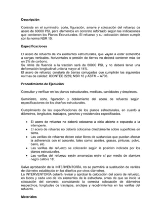Descripción
Consiste en el suministro, corte, figuración, amarre y colocación del refuerzo de
acero de 60000 PSI, para elementos en concreto reforzado según las indicaciones
que contienen los Planos Estructurales. El refuerzo y su colocación deben cumplir
con la norma NSR 10.
Especificaciones
El acero de refuerzo de los elementos estructurales, que vayan a estar sometidos
a cargas verticales, horizontales o presión de tierras no deberá contener más de
un 2% de carbono.
Su límite de fluencia a la tracción será de 60000 PSI, y no deberá tener una
deformación longitudinal unitaria mayor al 14%.
El acero de refuerzo constará de barras corrugadas que cumplirán las siguientes
normas de calidad: ICONTEC 2289; NSR 10 y ASTM – A706.
Procedimiento de Ejecución
Consultar y verificar en los planos estructurales, medidas, cantidades y despieces.
Suministro, corte, figuración y doblamiento del acero de refuerzo según
especificaciones de los diseños estructurales.
Cumplimiento de las especificaciones de los planos estructurales, en cuanto a
diámetros, longitudes, traslapos, ganchos y resistencias especificadas.
 El acero de refuerzo no deberá colocarse a cielo abierto o expuesto a la
intemperie.
 El acero de refuerzo no deberá colocarse directamente sobre superficies en
tierra.
 Las varillas de refuerzo deben estar libres de sustancias que puedan afectar
la adherencia con el concreto, tales como: aceites, grasas, pinturas, polvo,
barro, etc.
 Las varillas del refuerzo se colocarán según la posición indicada por los
planos estructurales.
 Las varillas del refuerzo serán amarradas entre sí por medio de alambre
negro calibre 18.
Salvo aprobación de la INTERVENTORÍA, no se permitirá la sustitución de varillas
de diámetro establecido en los diseños por otros diámetros.
La INTERVENTORÍA deberá revisar y aprobar la colocación del acero de refuerzo,
en todos y cada uno de los elementos de la estructura, antes de que se inicie la
colocación del concreto, constatando la correcta colocación de diámetros
respectivos, longitudes de traslapos, anclajes y recubrimientos en las varillas del
refuerzo.
Materiales
 