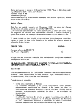 Barras corrugadas de acero de límite de fluencia 60000 PSI; y de diámetros según
especificaciones de los planos estructurales.
Alambre negro # 18.
Herramienta y Equipo
Se utilizará el equipo y la herramienta necesarios para el corte, figuración y amarre
de las varillas del refuerzo.
Medida y Pago:
Este ítem se medirá y pagará por Kilogramos ( KG ) de acero de refuerzo
debidamente colocado y aprobado por la INTERVENTORÍA.
La medición se realizará sobre los planos estructurales, y tendrá en cuenta todas
las longitudes de refuerzo neto debidamente colocado, e incluirá traslapos y
ganchos de acuerdo con las longitudes especificadas en los planos estructurales.
El precio unitario del ítem incluirá todos los costos de suministro de materiales,
transporte, mano de obra, corte, figurado de las varillas del refuerzo, armada y
colocación de las mismas.
ÍTEM DE PAGO UNIDAD
Acero de refuerzo de 60.000 PSI
incl. Amarre y figuración) KG
Incluye todos los materiales, mano de obra, herramientas, transportes necesarios
para ejecutar la actividad.
5.2. FABRICACION, TRANSPORTE, MONTAJE Y PINTURA DE ESTRUCTURA
METALICA EN ACERO ESTRUCTURAL ASTM A-36.
Descripción
Esta actividad corresponde a la Manufactura, suministro e instalación de elementos
en metal tales como correas, anclajes, tensores, vigas, estructuras metálicas.
Incluye la pintura y anticorrosivo de estos elementos.
Procedimiento de ejecución
• Envío, almacenamiento y Manejo:
Las secciones fabricadas y las partes componentes serán enviadas
completamente identificadas de acuerdo a los planos de taller. Se
almacenarán de acuerdo a las instrucciones del fabricante, con bajo nivel de
humedad, adecuadamente protegidas del clima y las actividades de
construcción.
• Fabricación :
Se utilizarán materiales del tamaño y espesor requeridos para producir la
dureza y durabilidad necesaria en el producto terminado. Se fabricarán
en las dimensiones mostradas o aceptadas en Planos Estructurales,
utilizando las previsiones en planos para su fabricación y soporte.
 