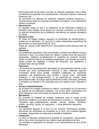 Para la ejecución de las áreas a la vista, se utilizarán materiales lisos y libres
de defectos de superficie como perforaciones, marcas de costuras, marcas de
rodaduras, etc.
Se removerán los defectos de superficie mediante procesos abrasivos, o
reconstructivos antes de iniciar las actividades de limpieza, y los tratamientos
previos a la pintura.
• Dimensiones:
En aquellos casos en que a la instalación de los elementos metálicos le
precedan otros trabajos como apoyos en concreto o similares, se verificarán
en obra las dimensiones de la instalación, permitiendo los ajustes necesarios
en planta.
• Esquinas y filos:
En áreas de trabajo metálico expuesto se esmerarán los alineamientos y
niveles de los elementos. En caso de no existir aclaraciones específicas los
filos tendrán un radio aproximado de 1mm.
Todas las uniones entre elementos en tubo redondo serán del tipo boca de
pescado.
• Soldadura:
Las soldaduras expuestas, serán esmeriladas y pulidas para obtener uniones
continuas y lisas. Las juntas serán tan rígidas y fuertes como las secciones
adyacentes, soldando completamente la superficie de contacto, excepto
donde se indicaran tramos de soldadura espaciados. Las uniones con pernos
rígidos podrán ser soldadas a criterio del fabricante. Las soldaduras a
emplear serán del tipo E60XX
Fijaciones:
Las conexiones expuestas serán ejecutadas con alineamientos exactos en las
uniones que serán perfectamente continuas y lisas, utilizando soportes
incrustados donde fuera posible. Tornillería avellanada, en superficies
acabadas. Las perforaciones para tornillos y pernos entre elementos
metálicos, o las correspondientes a las superficies de anclaje serán
ejecutadas en taller. El trabajo estará totalmente cortado, reforzado, perforado
y rematado de acuerdo a los requisitos para ser recibido como material en
obra.
• Anclas y empotramientos:
Se proveerá los anclajes indicados en planos, coordinados con la estructura
de soporte de los elementos metálicos. Los envíos serán coordinados con
otros trabajos en obra como áreas de soporte en concreto o similares.
• Miscelánea :
Se proveerá la totalidad de anclajes necesarios para el ajuste de los
elementos metálicos a las áreas de estructura en concreto, o mampostería
incluyendo vigas suplementarias, canales, pernos, ribetes, tornillería,
varillas, ganchos, anclas de expansión, y otros elementos requeridos.
• Ensamble :
Los elementos llegarán a la obra en las mayores dimensiones posibles,
reduciendo las actividades de ensamble en la obra. Las unidades llegarán
marcadas, asegurando uno adecuado ensamble e instalación.
• Instalación:
La obra se ejecutará perfectamente ajustada en localización, alineamiento,
altura, hilo y nivel, de acuerdo a los niveles y ejes generales de la obra.
Los anclajes se ejecutarán de acuerdo a los requerimientos de uso de los
elementos.
 