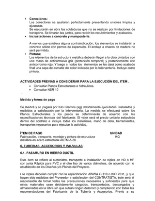 • Conexiones:
Los conectores se ajustarán perfectamente presentando uniones limpias y
ajustadas.
Se ejecutarán en obra las soldaduras que no se realizan por limitaciones de
transporte. Se limarán las juntas, para recibir los recubrimientos y acabados.
• Incrustaciones a concreto y mampostería:
A menos que existiera alguna contraindicación, los elementos se instalarán a
concreto sólido con pernos de expansión. El anclaje a chazos de madera no
será permitido.
• Pintura:
Los elementos de la estructura metálica deberán llegar a la obra pintados con
una mano de anticorrosivo gris (protección temporal) y posteriormente con
anticorrosivo rojo. Y luego a todos los elementos se les dará como acabado
final una capa de esmalte del color indicado por la Interventoría. Incluye costo
pintura.
ACTIVIDADES PREVIAS A CONSIDERAR PARA LA EJECUCIÓN DEL ITEM .
 Consultar Planos Estructurales e hidráulicos.
 Consultar NSR 10
.
Medida y forma de pago
Se medirá y se pagará por Kilo Gramos (kg) debidamente ejecutados, instalados y
recibidos a satisfacción por la Interventoría. La medida se efectuará sobre los
Planos Estructurales y los pesos se determinarán de acuerdo con las
especificaciones técnicas del fabricante. El valor será el precio unitario estipulado
dentro del contrato e incluye todos los materiales, mano de obra, herramientas,
transportes necesarios para ejecutar la actividad.
ÍTEM DE PAGO UNIDAD
Fabricación, transporte, montaje y pintura de estructura
metálica en acero estructural ASTM A-36
KG
6. TUBERIAS, ACCESORIOS Y VALVULAS
6.1. PASAMURO EN HIERRO DUCTIL
Este ítem se refiere al suministro, transporte e instalación de niples en HD ó HF
con junta Rápida para PVC y el otro liso de varios diámetros, de acuerdo con lo
establecido en los Diseños y/o Planos del Proyecto.
Los niples deberán cumplir con la especificación AWWA C-110 o ISO 2531, y que
hayan sido recibidos del Proveedor a satisfacción del CONTRATISTA, éste será el
responsable de tomar todas las precauciones necesarias y suficientes para que
estos materiales sean debidamente cargados, transportados, descargados y
almacenados en la Obra sin que sufran ningún deterioro y cumpliendo con todas las
recomendaciones del Fabricante de la Tubería y Accesorios. Previo a su
 