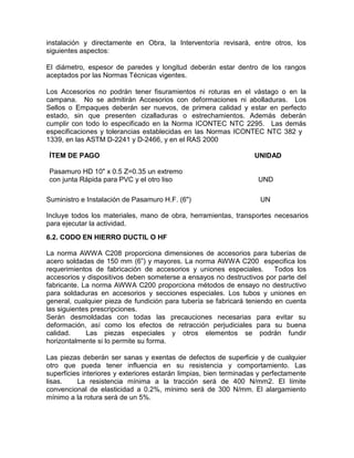 instalación y directamente en Obra, la Interventoría revisará, entre otros, los
siguientes aspectos:
El diámetro, espesor de paredes y longitud deberán estar dentro de los rangos
aceptados por las Normas Técnicas vigentes.
Los Accesorios no podrán tener fisuramientos ni roturas en el vástago o en la
campana. No se admitirán Accesorios con deformaciones ni abolladuras. Los
Sellos o Empaques deberán ser nuevos, de primera calidad y estar en perfecto
estado, sin que presenten cizalladuras o estrechamientos. Además deberán
cumplir con todo lo especificado en la Norma ICONTEC NTC 2295. Las demás
especificaciones y tolerancias establecidas en las Normas ICONTEC NTC 382 y
1339, en las ASTM D-2241 y D-2466, y en el RAS 2000
ÍTEM DE PAGO UNIDAD
Pasamuro HD 10" x 0.5 Z=0.35 un extremo
con junta Rápida para PVC y el otro liso UND
Suministro e Instalación de Pasamuro H.F. (6") UN
Incluye todos los materiales, mano de obra, herramientas, transportes necesarios
para ejecutar la actividad.
6.2. CODO EN HIERRO DUCTIL O HF
La norma AWWA C208 proporciona dimensiones de accesorios para tuberías de
acero soldadas de 150 mm (6”) y mayores. La norma AWWA C200 especifica los
requerimientos de fabricación de accesorios y uniones especiales. Todos los
accesorios y dispositivos deben someterse a ensayos no destructivos por parte del
fabricante. La norma AWWA C200 proporciona métodos de ensayo no destructivo
para soldaduras en accesorios y secciones especiales. Los tubos y uniones en
general, cualquier pieza de fundición para tubería se fabricará teniendo en cuenta
las siguientes prescripciones.
Serán desmoldadas con todas las precauciones necesarias para evitar su
deformación, así como los efectos de retracción perjudiciales para su buena
calidad. Las piezas especiales y otros elementos se podrán fundir
horizontalmente si lo permite su forma.
Las piezas deberán ser sanas y exentas de defectos de superficie y de cualquier
otro que pueda tener influencia en su resistencia y comportamiento. Las
superficies interiores y exteriores estarán limpias, bien terminadas y perfectamente
lisas. La resistencia mínima a la tracción será de 400 N/mm2. El límite
convencional de elasticidad a 0.2%, mínimo será de 300 N/mm. El alargamiento
mínimo a la rotura será de un 5%.
 