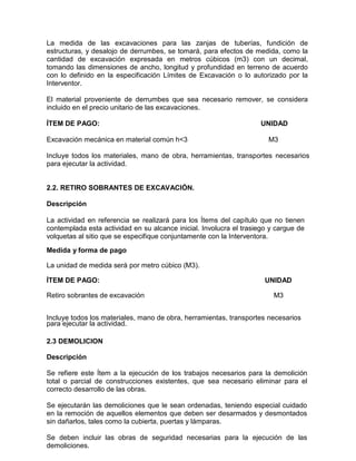 La medida de las excavaciones para las zanjas de tuberías, fundición de
estructuras, y desalojo de derrumbes, se tomará, para efectos de medida, como la
cantidad de excavación expresada en metros cúbicos (m3) con un decimal,
tomando las dimensiones de ancho, longitud y profundidad en terreno de acuerdo
con lo definido en la especificación Límites de Excavación o lo autorizado por la
Interventor.
El material proveniente de derrumbes que sea necesario remover, se considera
incluido en el precio unitario de las excavaciones.
ÍTEM DE PAGO: UNIDAD
Excavación mecánica en material común h<3 M3
Incluye todos los materiales, mano de obra, herramientas, transportes necesarios
para ejecutar la actividad.
2.2. RETIRO SOBRANTES DE EXCAVACIÓN.
Descripción
La actividad en referencia se realizará para los Ítems del capítulo que no tienen
contemplada esta actividad en su alcance inicial. Involucra el trasiego y cargue de
volquetas al sitio que se especifique conjuntamente con la Interventora.
Medida y forma de pago
La unidad de medida será por metro cúbico (M3).
ÍTEM DE PAGO: UNIDAD
Retiro sobrantes de excavación M3
Incluye todos los materiales, mano de obra, herramientas, transportes necesarios
para ejecutar la actividad.
2.3 DEMOLICION
Descripción
Se refiere este Ítem a la ejecución de los trabajos necesarios para la demolición
total o parcial de construcciones existentes, que sea necesario eliminar para el
correcto desarrollo de las obras.
Se ejecutarán las demoliciones que le sean ordenadas, teniendo especial cuidado
en la remoción de aquellos elementos que deben ser desarmados y desmontados
sin dañarlos, tales como la cubierta, puertas y lámparas.
Se deben incluir las obras de seguridad necesarias para la ejecución de las
demoliciones.
 