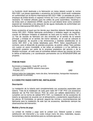 La fundición dúctil destinada a la fabricación en tubos deberá cumplir la norma
ISO-1083. Las piezas especiales o accesorios de fundición dúctil serán moldeadas
en conformidad con la Norma Internacional ISO 2531-1986. La arandela de junta o
empaque de bridas tendrá un espesor mínimo de 3 mm y estará reforzada si fuere
necesario. El material utilizado para los anillos de junta (automática, mecánica o
de brida) será un elastómero EPDM, caucho el cual deberá tener como condición
especial ser resistentes a los ataques de las aguas residuales de conformidad con
la Norma Internacional ISO 4633 y 1817.
Estos accesorios al igual que los demás aquí descritos deberán fabricarse bajo la
norma ISO 2531. Podrán fabricarse enchufados o bridados según se requieran,
cuando se fabriquen bridados el taladrado se hará para la misma norma PN 10.
La Tee de vaciado se fabricará con dos enchufes en el sentido de la tubería
principal, y bridada en el sentido del menor diámetro, en el cual se colocará la
salida tangencial, de acuerdo a las dimensiones y medidas establecidas en la
norma ISO 2531 y las bridas taladradas para PN10. Salvo especificación en
contrario, para el desarrollo de grandes proyectos, se podrán utilizar Tees partidas
con cuerpo en acero inoxidable, si las redes ya existieren o si fue definida su
colocación posterior por parte de la empresa prestadora del servicio o de la
Alcaldía municipal., en este caso el contratista deberá colocar las mismas tal como
lo defina el fabricante y en coordinación permanente con la INTERVENTORIA del
proyecto.
ÍTEM DE PAGO UNIDAD
Suministro e instalación Codo 90° en H.D.
-Presión Trabajo 250PSI- extremo lisos para
PVC/AC (12") UND
Incluye todos los materiales, mano de obra, herramientas, transportes necesaros
para ejecutar la actividad.
6.3 CODO PVC RADIO CORTO INC. INSTALACION
Descripción
La instalación de la tubería será complementada con accesorios especiales para
tubería. Trata de la instalación de codo gran radio 45º Y 90° PVC Los accesorios
deberán ser de Poli Vinil Cloruro: PVC de unión por sellado elastomérico UZ y
cumplirán con la norma de calidad NTC-1341. La instalación de los accesorios de
tubería se ejecutará de acuerdo con el alineamiento y acotamiento especificado en
los planos. El Contratista, en general, seguirá las normas y recomendaciones del
fabricante para la instalación de este tipo de accesorios, atendiendo siempre las
observaciones del Interventor.
Medida y forma de pago
La unidad de medida y pago será la unidad (un). Deberá quedar a entera
satisfacción del interventor y su costo incluye mano de obra, materiales, equipo,
herramientas y demás elementos para su correcta ejecución.
 