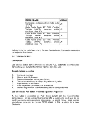 ÍTEM DE PAGO UNIDAD
Suministro e instalación Codo radio corto
10" PVC
UN
Codo Radio Corto 45° PVC -Presión
Trabajo 200PSI- extremos unión
mecánica x liso (6")
UN
Codo Radio Corto 90° PVC -Presión
Trabajo 200PSI- extremos unión
mecánica x liso (6")
UN
Codo Radio Corto 90° PVC -Presión
Trabajo 200PSI- extremos unión
mecánica x liso (4")
UN
Incluye todos los materiales, mano de obra, herramientas, transportes necesarios
para ejecutar la actividad.
6.4. TUBERIA DE PVC
Descripción
Las tuberías deben ser de Polivinilo de cloruro PVC, elaborado con materiales
aprobados y que cumplan las normas vigentes para este uso.
Características generales
1. Inerte a la corrosión
2. Liviana y de fácil manejo
3. Buena resistencia a las cargas externas
4. Temperatura máxima de trabajo 50 grados centígrados.
5. Baja resistencia a la flexión
6. Fácil de perforar para incorporar acometidas
7. De fácil degradación cuando está expuesta a los rayos solares
Las tuberías de PVC deben reunir los siguientes requisitos:
1.- Los tubos y accesorios de PVC deben cumplir con los requerimientos
contemplados en las normas Colombianas NTC y únicamente en el caso de no
existir una norma correspondiente colombiana, se podrá tomar otras normas
equivalentes como son las normas ASTM, AWW Y DIN a criterio de la casa
fabricante.
 