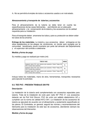 4.- No se permitirá el empleo de tubos o accesorios usados o en mal estado.
Almacenamiento y transporte de tuberías y accesorios
Para el almacenamiento de la tubería se debe tener en cuenta las
especificaciones de las casas fabricantes, permitiendo así un adecuado
almacenamiento y la conservación de la tubería y los accesorios con la calidad
requerida para su instalación.
Para el transporte deben amarrarse los tubos y para su protección se deben aislar
los tubos de los amarres
Entrega de los materiales. La tubería y sus accesorios deben entregarse en los
sitios establecidos en los pliegos de condiciones, en donde será recogida por la
comunidad beneficiaria, previo inventario por parte del almacén del Departamento
y el supervisor del contrato a celebrarse
Medida y forma de pago
Su medida y pago se realizará por metro (ml)
ÍTEM DE PAGO UNIDAD
Instalación tubería PVC unión mecánica para acueductos -Presión Trabajo 200
PSI- 8" (incluye instal. accesorios)
ML
Instalación tubería PVC unión mecánica para acueductos -Presión Trabajo 200
PSI- 6" (incluye instal. accesorios)
ML
Instalación tubería PVC unión mecánica para acueductos -Presión Trabajo 200
PSI- 4" (incluye instal. accesorios)
ML
Incluye todos los materiales, mano de obra, herramientas, transportes necesarios
para ejecutar la actividad.
6.5. TEE PVC - PRESION TRABAJO 200 PSI
Descripción
La instalación de la tubería será complementada con accesorios especiales para
tubería. Trata de la instalación de codo gran radio 90° PVC 3”. Los accesorios
deberán ser de Poli Vinil Cloruro: PVC de unión por sellado elastomérico UZ y
cumplirán con la norma de calidad NTC-1341. La instalación de los accesorios de
tubería se ejecutará de acuerdo con el alineamiento y acotamiento especificado en
los planos. El Contratista, en general, seguirá las normas y recomendaciones del
fabricante para la instalación de este tipo de accesorios, atendiendo siempre las
observaciones del Interventor.
Medida y forma de pago
 