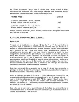 La unidad de medida y pago será la unidad (un). Deberá quedar a entera
satisfacción del interventor y su costo incluye mano de obra, materiales, equipo,
herramientas y demás elementos para su correcta ejecución.
ÍTEM DE PAGO UNIDAD
Suministro e instalación Tee PVC -Presión
Trabajo 200PSI- extremos lisos (6x6") UND
Suministro e instalación Tee PVC -Presión
Trabajo 200PSI- extremos lisos (8x8") UND
Incluye todos los materiales, mano de obra, herramientas, transportes necesarios
para ejecutar la actividad.
6.6. VALVULA TIPO COMPUERTA ELASTICA.
Descripción
Consiste en la instalación de válvula HD de 6”, 8” y 10”, la cual incluye la
respectiva caja, la tapa válvula y accesorios de empalme. Este tipo de válvula se
emplea o utiliza totalmente cerrada o abierta, debido a que no están diseñadas
para regularlo lo que indica que deben estar completamente abiertas o
completamente cerradas para que sus interiores (asiento y cuña) no sean
desgastados prematuramente por el fluido y su presión y así evitar que tenga
fugas. Esto motivado a que la compuerta y el asiento se erosionan con rapidez en
cualquier posición que no sea la apertura o cierre totales. La instalación de los
accesorios de tubería se ejecutará de acuerdo con el alineamiento y acotamiento
especificado en los planos. El Contratista, en general, seguirá las normas y
recomendaciones del fabricante para la instalación de este tipo de accesorios,
atendiendo siempre las observaciones del Interventor.
Esta ítem contempla la construcción de la caja de válvula cuyo propósito es
proteger la válvula de control del manipule indebido que puede alterar el equilibrio
hidráulico del sistema e interrumpir los flujos.
Estas se harán en concreto de 3000 PSI, El fondo de la excavación se cubrirá con
una capa de material seleccionado, compactado, de 10 cm. de espesor sobre la
cual se fundirá una base de concreto 3000 PSI del espesor indicado en los planos
respectivos. Luego se construirán las paredes con concreto reforzado y se
revestirá con mortero 1:3 (al volumen) impermeabilizado integralmente, formando
un pañete de 2 cm de espesor.
Las cotas de la clave serán suministradas al Contratista con anterioridad a la
iniciación de la obra. El interventor rechazará las cajas cuyos niveles de clave no se
ajusten estrictamente a lo especificado.
 
