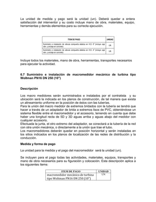 La unidad de medida y pago será la unidad (un). Deberá quedar a entera
satisfacción del interventor y su costo incluye mano de obra, materiales, equipo,
herramientas y demás elementos para su correcta ejecución.
ÍTEM DE PAGO UNIDAD
Suministro e instalación de válvula compuerta elástica en H.D. 6" (incluye caja
valv. y anclaje en concreto)
UN
Suministro e instalación de válvula compuerta elástica en H.D. 4" (incluye caja
valv. y anclaje en concreto)
UN
Incluye todos los materiales, mano de obra, herramientas, transportes necesarios
para ejecutar la actividad.
6.7 Suministro e instalación de macromedidor mecánico de turbina tipo
Woltman PN16 DN 250 (10")
Descripción
Los macro medidores serán suministrados e instalados por el contratista y su
ubicación será la indicada en los planos de construcción, de tal manera que exista
un alineamiento uniforme en la posición de éstos con las tuberías.
Para la unión del macro medidor de extremos bridados con la tubería se tendrá que
hacer a través de un adaptador de brida a extremos lisos de PVC, obteniéndose un
sistema flexible entre el macromedidor y el accesorio, teniendo en cuenta que debe
haber una longitud recta de 5D y 3D aguas arriba y aguas abajo del medidor con
cualquier accesorio.
Efectuada la junta, el otro extremo del adaptador, se conectará a la tubería de la red
con otra unión mecánica, o directamente a la unión que trae el tubo.
Los macromedidores deberán quedar en posición horizontal y serán instaladas en
los sitios indicados en los planos de localización de las redes de distribución y la
conducción.
Medida y forma de pago
La unidad para la medida y el pago del macromedidor será la unidad (un).
Se incluyen para el pago todas las actividades, materiales, equipos, transportes y
mano de obra necesarios para su figuración y colocación. Esta descripción aplica a
los siguientes ítems:
ITEM DE PAGO UNIDAD
macromedidor mecánico de turbina
tipo Woltman PN16 DN 250 (10")
UN
 