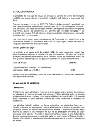 6.7. CAJA DE VALVULA
El propósito de una caja de válvula es proteger la válvula de control del manipule
indebido que puede alterar el equilibrio hidráulico del sistema e interrumpir los
flujos.
Estas se harán en concreto de 3000 PSI, El fondo de la excavación se cubrirá con
una capa de material seleccionado, compactado, de 10 cm. de espesor sobre la
cual se fundirá una base de concreto 3000 PSI del espesor indicado en los planos
respectivos. Luego se construirán las paredes con concreto reforzado y se
revestirá con mortero 1:3 (al volumen) impermeabilizado integralmente, formando
un pañete de 2 cm de espesor.
Las cotas de la clave serán suministradas al Contratista con anterioridad a la
iniciación de la obra. El interventor rechazará las cajas cuyos niveles de clave no
se ajusten estrictamente a lo especificado.
Medida y forma de pago
La medida y el pago será la unidad (UN) de caja construida según las
especificaciones recibidas a satisfacción por el interventor. El pago se hará de
acuerdo a los precios establecidos en el contrato. Todos los materiales, mano de
obra y demás necesarios para su ejecución correrán por cuenta del contratista.
ÍTEM DE PAGO UNIDAD
Caja válvulas de 2.00x2.00x1.91 en concreto
reforzado de 3000 psi e= 0.15 m UND
Incluye todos los materiales, mano de obra, herramientas, transportes necesarios
para ejecutar la actividad.
6.8 VÁLVULAS DE VENTOSA.
Descripción:
El objetivo de estas válvulas es remover el aire o gases que se puedan acumular en
las tuberías y accesorios, sin dejar salir el agua. 224 Las válvulas serán construidas
en Hierro Dúctil en su cuerpo y brida según ASTM A-536 clase 65-45-12. Tobera en
acero inoxidable o latón estirado, flotador en acero inoxidable o revestido de
elastómero.
Las válvulas deberán realizar en forma automática las siguientes funciones: -
Permitir el escape de aire o gases durante el llenado de la tubería a una velocidad
tal que la presión no restrinja la velocidad del llenado. - Admitir aire en la tubería
durante su vaciado a una velocidad tal que no se produzcan presiones de vacío
excesivas en la tubería. - Permitir el desprendimiento de gases o aire de la tubería
durante su operación normal presurizada, evitando restricciones al flujo de líquido. -
Retener el líquido en la tubería durante cualquier condición de operación, sin pérdida
del mismo.
 
