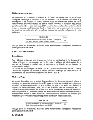 Medida y forma de pago
El pago Será por unidades, incluyendo en el precio unitario el valor del suministro,
transporte descarga, e instalación de las uniones y el accesorio, la tornillería y
empaques si es bridada. El precio incluye todos los materiales, mano de obra,
herramientas, equipos y todos los demás costos directos e indirectos requeridos
para la realización de esta actividad. El Contratista dentro del análisis unitario deberá
incluir el acarreo o sobreacarreo desde o hasta sitios de almacenamiento temporal
de equipos y/o materiales y/o formaletas necesarios para la realización de esta
actividad.
ITEM DE PAGO UNIDAD
Suministro e instalación de sistema de purga 2" (incluye tee,
codo, adapt. brida univ., válvula compuerta elástica)
UN
Incluye todos los materiales, mano de obra, herramientas, transportes necesarios
para ejecutar la actividad.
6.9 VÁLVULA DE PURGA
Descripción
Son válvulas instaladas lateralmente, en todos los puntos bajos del trazado (no
deben ubicarse en tramos planos), donde haya posibilidad de obstrucción de la
sección de flujo por acumulaciones de sedimentos, facilitando así las labores de
limpieza de la tubería.
La derivación se hace por medio de una te cuyo diámetro mínimo es de 2” (5cm).
Dentro del proyecto los diámetros de las Válvulas de Purga se seleccionaron de
acuerdo con las recomendaciones del RAS 2000, Titulo B.
Medida y Pago
La unidad de medida será la unidad de acuerdo con las dimensiones, suministrada e
instalada en perfecto funcionamiento. El pago se hará por unidad, correctamente
instalada teniendo en cuenta para el análisis de precio de este ítem todos los
accesorios necesarios tales como, empaques, tornillos, tuercas, manguitos etc. La
unidad suministrada deberá ser la indicada en la propuesta y poseer el respectivo
sello de garantía. El Contratista dentro del análisis unitario deberá incluir el acarreo o
sobreacarreo desde o hasta sitios de almacenamiento temporal de equipos y/o
materiales y/o formaletas necesarios para la realización de esta actividad.
DESCRIPCION UNIDAD
Suministro e instalación de sistema de ventosa 2" (incluye tee,
vávula de compuerta de elástica y caja válvula)
UN
Incluye todos los materiales, mano de obra, herramientas, transportes necesarios
para ejecutar la actividad.
7. BOMBAS
 