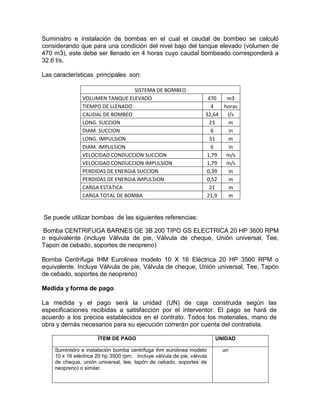 Suministro e instalación de bombas en el cual el caudal de bombeo se calculó
considerando que para una condición del nivel bajo del tanque elevado (volumen de
470 m3), este debe ser llenado en 4 horas cuyo caudal bombeado corresponderá a
32.6 l/s.
Las características principales son:
SISTEMA DE BOMBEO
VOLUMEN TANQUE ELEVADO 470 m3
TIEMPO DE LLENADO 4 horas
CAUDAL DE BOMBEO 32,64 l/s
LONG. SUCCION 23 m
DIAM. SUCCION 6 in
LONG. IMPULSION 31 m
DIAM. IMPULSION 6 in
VELOCIDAD CONDUCCION SUCCION 1,79 m/s
VELOCIDAD CONDUCCION IMPULSION 1,79 m/s
PERDIDAS DE ENERGIA SUCCION 0,39 m
PERDIDAS DE ENERGIA IMPULSION 0,52 m
CARGA ESTATICA 21 m
CARGA TOTAL DE BOMBA 21,9 m
Se puede utilizar bombas de las siguientes referencias:
Bomba CENTRIFUGA BARNES GE 3B 200 TIPO GS ELECTRICA 20 HP 3600 RPM
o equivalente (incluye Válvula de pie, Válvula de cheque, Unión universal, Tee,
Tapon de cebado, soportes de neopreno)
Bomba Centrifuga IHM Eurolinea modelo 10 X 16 Eléctrica 20 HP 3500 RPM o
equivalente. Incluye Válvula de pie, Válvula de cheque, Unión universal, Tee, Tapón
de cebado, soportes de neopreno)
Medida y forma de pago
La medida y el pago será la unidad (UN) de caja construida según las
especificaciones recibidas a satisfacción por el interventor. El pago se hará de
acuerdo a los precios establecidos en el contrato. Todos los materiales, mano de
obra y demás necesarios para su ejecución correrán por cuenta del contratista.
ÍTEM DE PAGO UNIDAD
Suministro e instalación bomba centrifuga ihm eurolinea modelo
10 x 16 eléctrica 20 hp 3500 rpm. Incluye válvula de pie, válvula
de cheque, unión universal, tee, tapón de cebado, soportes de
neopreno) o similar.
un
 