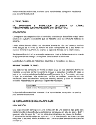 Incluye todos los materiales, mano de obra, herramientas, transportes necesarios
para ejecutar la actividad.
8. OTRAS OBRAS
8.1. SUMINISTRO E INSTALACION DECUBIERTA EN LÁMINA
THERMOACUSTIC SUPERTRAPEZOIDAL CON ESTRUCTURA
DESCRIPCION:
Corresponde esta especificación al suministro e instalación de cubierta en teja termo
acústica de Ajover o equivalente que se instalará sobre la estructura metálica de
cubierta.
La teja termo acústica tendrá una pendiente mínima del 15% una distancia máxima
entre apoyos de 1.40 mt. La lamina de acero componente de la teja tendrá un
espesor mínimo de 0.27 mm. El color de la teja será definido por la Interventoría.
Se deben utilizar todos los accesorios necesarios propios de la misma estructura de
la teja para que se obtenga un empalme perfecto entre sus canales.
La estructura metálica, se instalará de acuerdo a lo indicado en los planos.
MEDIDA Y FORMA DE PAGO:
Esta actividad se cancelara por metro cuadrado (M2) de teja totalmente terminada
instalada y aceptada por la interventoría, incluye la estructura metálica. El pago se
hará a los precios unitarios estipulados en el Formulario de la Propuesta, valor que
incluye: los materiales, teja, accesorios, tornillos de anclajes, mano de obra de
instalación, retiro de sobrantes, transporte interno y externo y todos los remates de
encorose necesarios para garantizar su perfecta instalación.
ÍTEM DE PAGO UNIDAD
Cubierta en lámina Thermoacustic Supertrapezoidal M2
Incluye todos los materiales, mano de obra, herramientas, transportes necesarios
para ejecutar la actividad.
8.2 INSTALACIÓN DE ESCALERA TIPO GATO
DESCRIPCIÒN.
Esta especificación corresponde a la instalación de una escalera tipo gato para
mantenimiento de las estructuras del sistema, construidas en tubo de acero de 2” y
pasos en tubo de acero de 1”, en los sitios determinados en los planos de detalles.
El sistema de anclaje debe ser aprobado por la Interventoría, los miembros que
componen la escalera metálica deberán ser únicamente en elementos de acero de
sección “U”.
 