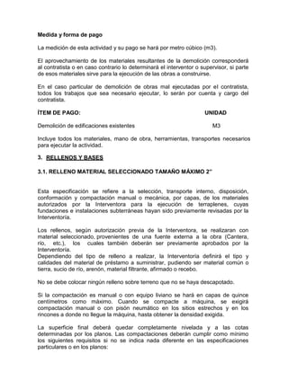 Medida y forma de pago
La medición de esta actividad y su pago se hará por metro cúbico (m3).
El aprovechamiento de los materiales resultantes de la demolición corresponderá
al contratista o en caso contrario lo determinará el interventor o supervisor, si parte
de esos materiales sirve para la ejecución de las obras a construirse.
En el caso particular de demolición de obras mal ejecutadas por el contratista,
todos los trabajos que sea necesario ejecutar, lo serán por cuenta y cargo del
contratista.
ÍTEM DE PAGO: UNIDAD
Demolición de edificaciones existentes M3
Incluye todos los materiales, mano de obra, herramientas, transportes necesarios
para ejecutar la actividad.
3. RELLENOS Y BASES
3.1. RELLENO MATERIAL SELECCIONADO TAMAÑO MÁXIMO 2”
Esta especificación se refiere a la selección, transporte interno, disposición,
conformación y compactación manual o mecánica, por capas, de los materiales
autorizados por la Interventora para la ejecución de terraplenes, cuyas
fundaciones e instalaciones subterráneas hayan sido previamente revisadas por la
Interventoría.
Los rellenos, según autorización previa de la Interventora, se realizaran con
material seleccionado, provenientes de una fuente externa a la obra (Cantera,
río, etc.), los cuales también deberán ser previamente aprobados por la
Interventoría.
Dependiendo del tipo de relleno a realizar, la Interventoría definirá el tipo y
calidades del material de préstamo a suministrar, pudiendo ser material común o
tierra, sucio de río, arenón, material filtrante, afirmado o recebo.
No se debe colocar ningún relleno sobre terreno que no se haya descapotado.
Si la compactación es manual o con equipo liviano se hará en capas de quince
centímetros como máximo. Cuando se compacte a máquina, se exigirá
compactación manual o con pisón neumático en los sitios estrechos y en los
rincones a donde no llegue la máquina, hasta obtener la densidad exigida.
La superficie final deberá quedar completamente nivelada y a las cotas
determinadas por los planos. Las compactaciones deberán cumplir como mínimo
los siguientes requisitos si no se indica nada diferente en las especificaciones
particulares o en los planos:
 