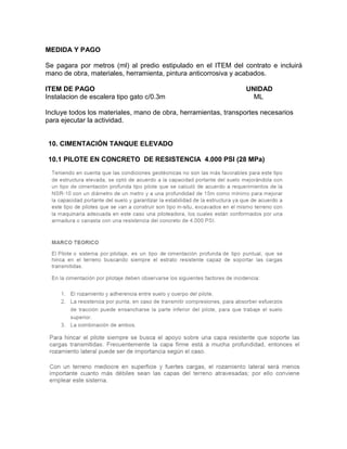 MEDIDA Y PAGO
Se pagara por metros (ml) al predio estipulado en el ITEM del contrato e incluirá
mano de obra, materiales, herramienta, pintura anticorrosiva y acabados.
ITEM DE PAGO UNIDAD
Instalacion de escalera tipo gato c/0.3m ML
Incluye todos los materiales, mano de obra, herramientas, transportes necesarios
para ejecutar la actividad.
10. CIMENTACIÓN TANQUE ELEVADO
10.1 PILOTE EN CONCRETO DE RESISTENCIA 4.000 PSI (28 MPa)
 