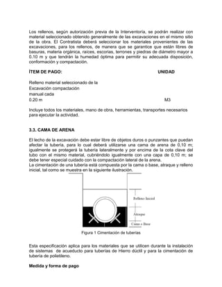 Los rellenos, según autorización previa de la Interventoría, se podrán realizar con
material seleccionado obtenido generalmente de las excavaciones en el mismo sitio
de la obra. El Contratista deberá seleccionar los materiales provenientes de las
excavaciones, para los rellenos, de manera que se garantice que están libres de
basuras, materia orgánica, raíces, escorias, terrones y piedras de diámetro mayor a
0.10 m y que tendrán la humedad óptima para permitir su adecuada disposición,
conformación y compactación.
ÍTEM DE PAGO: UNIDAD
Relleno material seleccionado de la
Excavación compactación
manual cada
0.20 m M3
Incluye todos los materiales, mano de obra, herramientas, transportes necesarios
para ejecutar la actividad.
3.3. CAMA DE ARENA
El lecho de la excavación debe estar libre de objetos duros o punzantes que puedan
afectar la tubería, para lo cual deberá utilizarse una cama de arena de 0,10 m;
igualmente se protegerá la tubería lateralmente y por encima de la cota clave del
tubo con el mismo material, cubriéndolo igualmente con una capa de 0,10 m; se
debe tener especial cuidado con la compactación lateral de la arena.
La cimentación de una tubería está compuesta por la cama o base, atraque y relleno
inicial, tal como se muestra en la siguiente ilustración.
Figura 1 Cimentación de tuberías
Esta especificación aplica para los materiales que se utilicen durante la instalación
de sistemas de acueducto para tuberías de Hierro dúctil y para la cimentación de
tubería de polietileno.
Medida y forma de pago
 