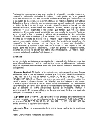 Contiene las normas generales que regulan la fabricación, manejo, transporte,
colocación, resistencia, acabados, formaletas, curado, protección, y en general
todas las relacionadas con los concretos impermeabilizados que se requieran en
la ejecución de las obras, se seguirán además, las recomendaciones del Código
Colombiano Sismo-resistente y de los decretos que para el efecto estén vigentes a
la fecha de la licitación. Incluye además, especificaciones sobre el uso de
impermeabilizantes, reparaciones del concreto, mortero, medida y pago de los
concretos y losas aligeradas y las demás que tengan que ver con estas
actividades. El concreto estará constituido por una mezcla de cemento Portland,
agua, agregados fino y grueso, y aditivos (impermeabilizante); los materiales
cumplirán las especificaciones que se detallan más adelante. El diseño de las
mezclas de concreto se basará en la relación agua-cemento necesaria para
obtener una mezcla plástica y manejable según las condiciones específicas de
colocación de tal manera que se logre un concreto de durabilidad,
impermeabilidad y resistencia que esté de acuerdo con los requisitos que se
exigen para las diversas estructuras, según los planos y especificaciones,
teniendo en cuenta la adición del aditivo impermeabilizante. La relación agua-
cemento se indicará en el diseño de la mezcla.
Materiales
No se permitirán vaciados de concreto sin disponer en el sitio de las obras de los
materiales suficientes en cantidad y calidad aprobadas por el Interventor, o sin que
haya un programa de suministros adecuado para atender al normal desarrollo del
plan general.
- Cemento Portland. El diseño de las estructuras y estas especificaciones fueron
ejecutados para el uso de cemento Portland que se ajuste a las especificaciones
C-150 tipo 1 de la ASTM y las normas ICONTEC 30, 33, 117,121, 107, 108, 110,
184, 225, 297, 321. Si se utilizare otro tipo de cemento será necesario efectuar los
cambios correspondientes, siempre que dicho tipo sea aceptado por el Interventor.
Sólo se aceptará cemento de calidad y características uniformes y en caso de que
se le transporte en sacos, éstos serán lo suficientemente herméticos y fuertes para
que el cemento no sufra alteraciones durante el transporte, manejo y
almacenamiento. El cemento utilizado en la obra corresponderá al que sirvió de
base para el diseño de la mezcla.
- Agregados para Concreto. Los agregados finos y gruesos para fabricación de
concreto cumplirán con las especificaciones de la designación C-33 de la ASTM y
las normas ICONTEC 77, 78, 92, 93, 98, 126, 127, 129, 130, 174, 177, 589. Se
tendrá en cuenta la siguiente clasificación:
- Agregado Fino. La granulometría de la arena estará dentro de los siguientes
límites:
Tabla: Granulometría de la arena para concreto.
 