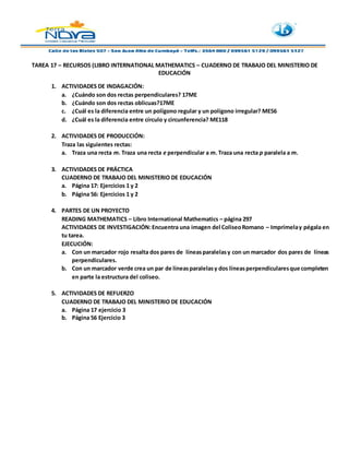 TAREA 17 – RECURSOS (LIBRO INTERNATIONAL MATHEMATICS – CUADERNO DE TRABAJO DEL MINISTERIO DE
EDUCACIÓN
1. ACTIVIDADES DE INDAGACIÓN:
a. ¿Cuándo son dos rectas perpendiculares? 17ME
b. ¿Cuándo son dos rectas oblicuas?17ME
c. ¿Cuál es la diferencia entre un polígono regular y un polígono irregular? ME56
d. ¿Cuál es la diferencia entre círculo y circunferencia? ME118
2. ACTIVIDADES DE PRODUCCIÓN:
Traza las siguientes rectas:
a. Traza una recta m. Traza una recta e perpendicular a m. Traza una recta p paralela a m.
3. ACTIVIDADES DE PRÁCTICA
CUADERNO DE TRABAJO DEL MINISTERIO DE EDUCACIÓN
a. Página 17: Ejercicios 1 y 2
b. Página 56: Ejercicios 1 y 2
4. PARTES DE UN PROYECTO
READING MATHEMATICS – Libro International Mathematics – página 297
ACTIVIDADES DE INVESTIGACIÓN:Encuentra una imagen del ColiseoRomano – Imprímelay pégala en
tu tarea.
EJECUCIÓN:
a. Con un marcador rojo resalta dos pares de líneasparalelasy con un marcador dos pares de líneas
perpendiculares.
b. Con un marcador verde crea un par de líneasparalelasy dos líneasperpendicularesque completen
en parte la estructura del coliseo.
5. ACTIVIDADES DE REFUERZO
CUADERNO DE TRABAJO DEL MINISTERIO DE EDUCACIÓN
a. Página 17 ejercicio 3
b. Página 56 Ejercicio 3
 