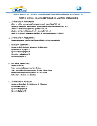 TAREA 20 RECURSOS (CUADERNO DE TRABAJO DEL MINISTERIO DE EDUCACIÓN)
1. ACTIVIDADES DE INDAGACIÓN:
¿Qué se utiliza como unidad básica para medir superficies? ME p18
¿Cómo se llaman las medidas más pequeñas que el metro cuadrado? ME p18
¿Cómo se miden las superficies grandes? ME p38
¿Cuáles son los múltiplos del metro cuadrado? ME p38
¿Cuál es la fórmula para calcular el área de polígonos regulares? MEp78
2. ACTIVIDADES DE PRODUCCIÓN:
Crea una tabla de transformación de unidades del metro cuadrado.
3. EJERCICIOS DE PRÁCTICA:
Cuaderno de Trabajo del Ministerio de Educación
Ejercicio 1 de la página 18
Ejercicio 2 de la página 38
Ejercicios 1 y 2a página 78
Ejercicio 2 página 79
4. PARTES DE UN PROYECTO
INVESTIGACIÓN:
Traza un cuadrado que mida 7cm de lado
Traza un rectángulo que mida 6cm de base x 8 de altura.
Obtén dos triángulos congruentes de cada figura
Halla el área de cada uno de ellos
5. ACTIVIDADES DE REFUERZO
Cuaderno de trabajo del Ministerio de Educación
Ejercicio 4 a página 18
Ejercicio 4b página 38
Ejercicio 3 página 79
 