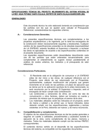 ESPECIFICACIONES TÉCNICAS DEL PROYECTO: MEJORAMIENTO DEL SISTEMAINTEGRAL DE LA REDDE AGUAPOTABLE SANTA
EULALIA, DISTRITO DE SANTA EULALIA- HUAROCHIRÍ – LIMA”
ESPECIFICACIONES TÉCNICAS DEL PROYECTO: MEJORAMIENTO DEL SISTEMA INTEGRAL DE
LA RED AGUA POTABLE SANTA EULALIA, DISTRITO DE SANTA EULALIA-HUAROCHIRÍ-LIMA.
GENERALIDADES
Este documento técnico ha sido elaborado teniendo en consideración que
las partidas son las que se ajustan para calcular el Presupuesto
Referencial, considerándose los siguientes criterios:
A.- Consideraciones Generales.
Las presentes especificaciones técnicas son complementarias a los
proyectos arquitectónicos y de ingeniería, por lo tanto los encargados de
la construcción deben necesariamente seguirlas y obedecerlas. Cualquier
cambio de las especificaciones presentes es de absoluta responsabilidad
de LA ENTIDAD, estando facultado el Supervisor o Inspector, a rechazar
las obras no ejecutadas de acuerdo a las especificaciones contenidas en
el presente documento.
Las siguientes especificaciones están desarrolladas describiendo cada
una de las partidas que están ordenadas secuencialmente, para
complementar el entendimiento se sugiere revisar paralelamente el
análisis de costos unitarios, los metrados y el presupuesto de valor
referencial.
Consideraciones Particulares.
1.- El Residente está en la obligación de comunicar a LA ENTIDAD
antes de dar inicio a las obras, de cualquier diferencia con el
Proyecto, para efecto de ser solucionado por el Proyectista,
oportunamente, cualquier modificación del proyecto que genere
incremento en el costo de las partidas y el plazo de ejecución que
se derive por la no aplicación oportuna de lo antes mencionado, no
será reconocido por la entidad. El Supervisor o Inspector, será el
encargado de hacer cumplir esta consideración.
2.- Las condiciones y variaciones de clima, así como las vías de
comunicación y otros factores, deben ser tomados en cuenta y
previstos de manera que no perjudique el avance de la obra.
3.- Los materiales utilizados serán los indicados en el proyecto, serán
de marca y calidad y de primer uso, si fueran indicados, éstos
deberán cumplir con las especificaciones, reglamentos y normas
existentes en el Perú, debiendo ser nuevos y de marca reconocida.
C.- Compatibilización y complementos.
El objetivo de las especificaciones técnicas es dar las pautas generales a
seguirse en cuanto a calidades, procedimientos y acabados durante la
ejecución de la obra, como complemento de los planos, memoria y
metrados. Todos los materiales deberán cumplir con las normas ITINTEC
correspondientes.
El contenido técnico vertido en el desarrollo de las especificaciones
técnicas del sistema, es compatible con los siguientes documentos:
 