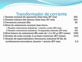 Transformador de corriente
1.Tensión nominal de operación (fase-fase, KV rms) 220
2.Tensión máxima del sistema (fase-fase, KV rms) 245
3.Frecuencia nominal (Hz) 50
4.Nivel de aislamiento nominal, fase-tierra.
.1 Tensión a frecuencia industrial, 1 minuto, a seco (KV rms) 460
.2 Tensión a frecuencia industrial, 10 segundos, húmedo (KV rms) 445
5.Nivel básico de aislamiento BIL onda de 1,2 x 50 µs (KV cresta) 1050
6.Tensión de onda cortada, 3 µs hasta contorneo (KV cresta) 1210
7.Tensión de soportabilidad a frecuencia industrial 50 Hz, de
arrollamiento secundario, durante 1 minuto (KV rms) 2.5
 