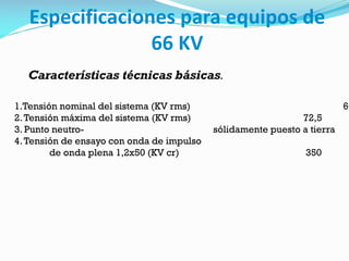 Especificaciones para equipos de
66 KV
Características técnicas básicas.
1.Tensión nominal del sistema (KV rms) 66
2.Tensión máxima del sistema (KV rms) 72,5
3. Punto neutro- sólidamente puesto a tierra
4.Tensión de ensayo con onda de impulso
de onda plena 1,2x50 (KV cr) 350
 