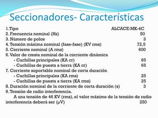Seccionadores- Características
1.Tipo ALCACE:MK-4C
2. Frecuencia nominal (Hz) 50
3. Número de polos 3
4.Tensión máxima nominal (fase-fase) (KV rms) 72,5
5. Corriente nominal (A rms) 600
6.Valor de cresta nominal de la corriente dinámica
- Cuchillas principales (KA cr) 65
- Cuchillas de puesta a tierra (KA cr) 65
7. Corriente soportable nominal de corta duración
- Cuchillas principales (KA rms) 25
- Cuchillas de puesta a tierra (KA rms) 25
8. Duración nominal de la corriente de corta duración (s) 3
9.Tensión de radio interferencia.
A una tensión de 46 KV (rms), el valor máximo de la tensión de radio
interferencia deberá ser (µV) 250
 