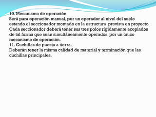 10. Mecanismo de operación
Será para operación manual, por un operador al nivel del suelo
estando el seccionador montado en la estructura prevista en proyecto.
Cada seccionador deberá tener sus tres polos rígidamente acoplados
de tal forma que sean simultáneamente operados, por un único
mecanismo de operación.
11. Cuchillas de puesta a tierra.
Deberán tener la misma calidad de material y terminación que las
cuchillas principales.
 