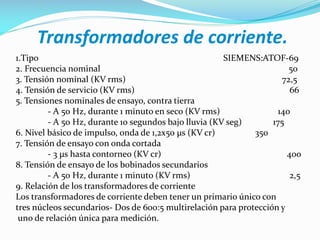Transformadores de corriente.
1.Tipo SIEMENS:ATOF-69
2. Frecuencia nominal 50
3. Tensión nominal (KV rms) 72,5
4. Tensión de servicio (KV rms) 66
5. Tensiones nominales de ensayo, contra tierra
- A 50 Hz, durante 1 minuto en seco (KV rms) 140
- A 50 Hz, durante 10 segundos bajo lluvia (KV seg) 175
6. Nivel básico de impulso, onda de 1,2x50 µs (KV cr) 350
7. Tensión de ensayo con onda cortada
- 3 µs hasta contorneo (KV cr) 400
8. Tensión de ensayo de los bobinados secundarios
- A 50 Hz, durante 1 minuto (KV rms) 2,5
9. Relación de los transformadores de corriente
Los transformadores de corriente deben tener un primario único con
tres núcleos secundarios- Dos de 600:5 multirelación para protección y
uno de relación única para medición.
 