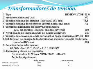 Transformadores de tensión.
1.Tipo SIEMENS:VTOF 72,5
2. Frecuencia nominal (Hz) 50
3.Tensión máxima del sistema (fase-fase) (KV rms) 72,5
4.Tensión máxima de operación (contra tierra) (KV rms) 42
5.Tensiones nominales de ensayo, contra tierra
- A 50 Hz durante 1 minuto, en seco (KV rms) 160
6. Nivel básico de impulso, onda de 1,2x50 µs (KV cr) 350
7.Tensión de ensayo con onda cortada 3 µs hasta contorneo (KV cr) 400
2.5.8.Tensión de ensayo de los bobinados secundarios, a 50 Hz durante
1 minuto (KV rms) 2,5
9. Relación de transformación.
66.000/ √3 – 115/ 115/√3 – 115 / 115/√3 V
10.Potencias y clases de precisión.
De acuerdo a la Norma ABNT- EB-251-MB-459
Serán las siguientes:
Carga Nominal Clase de Precisión
Bobinado I (115/ 115/√3) 75 VA 0,3
Bobinado II (115/ 115/√3) 75 VA 0,3
 