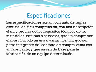 Especificaciones
Las especificaciones son un conjunto de reglas
escritas, de fácil comprensión, con una descripción
clara y precisa de los requisitos técnicos de los
materiales, equipos o servicios, que un comprador
elabora basado en una o varias normas, que son
parte integrante del contrato de compra venta con
un fabricante, y que sirven de base para la
fabricación de un equipo determinado.
 