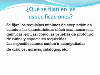 ¿Qué se fijan en las
especificaciones?
Se fijan los requisitos mínimos de aceptación en
cuanto a las características eléctricas, mecánicas,
químicas, etc., así como las pruebas de prototipo;
de rutina y especiales requeridas.
Las especificaciones suelen ir acompañadas
de dibujos, normas, catálogos, etc.
 