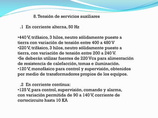 8.Tensión de servicios auxiliares
.1 En corriente alterna, 50 Hz
•440 V, trifásico, 3 hilos, neutro sólidamente puesto a
tierra con variación de tensión entre 400 a 480 V
•220 V, trifásico, 3 hilos, neutro sólidamente puesto a
tierra, con variación de tensión entre 200 a 240 V.
•Se deberán utilizar fuentes de 220 Vca para alimentación
de resistencia de calefacción, tomas e iluminación.
•120 V, monofásico para control y supervisión, obtenidos
por medio de transformadores propios de los equipos.
.2 En corriente contínua:
•125 V, para control, supervisión, comando y alarma,
con variación permitida de 90 a 140 V, corriente de
cortocircuito hasta 10 KA
 