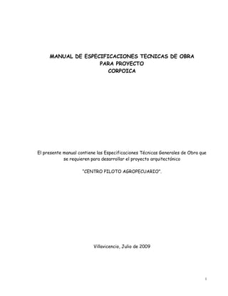 1 
MANUAL DE ESPECIFICACIONES TECNICAS DE OBRA PARA PROYECTO CORPOICA El presente manual contiene las Especificaciones Técnicas Generales de Obra que se requieren para desarrollar el proyecto arquitectónico “CENTRO PILOTO AGROPECUARIO”. Villavicencio, Julio de 2009  