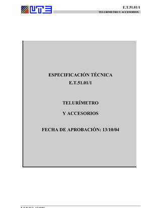 E.T.51.01/1
TELURIMETRO Y ACCESORIOS
ESPECIFICACIÓN TÉCNICA
E.T.51.01/1
TELURÍMETRO
Y ACCESORIOS
FECHA DE APROBACIÓN: 13/10/04
 