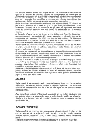Las formas deberán haber sido limpiadas de todo material extraño antes de
ejecutar el llenado. El concreto deberá ser transportado de modo que no
permitir la segregación de sustancias componentes, permitiéndose solamente
para su transporte las carretillas o buggies con llantas neumáticas, los
cucharones o baldes de plumas y el uso de bombas especiales.
No se aceptarán para el llenado, concretos que tengan más de 30 minutos de
preparación, haciéndose la salvedad que los que no hayan sido utilizados de
inmediato, deberán haberse mantenido en proceso de agitación adecuada
hasta su utilización siempre que este último no sobrepase los 30 minutos
citados.
Al depositar el concreto en las formas e inmediatamente después, deberá ser
convenientemente compactado. Se usarán aparatos a vibración interna de
frecuencias no menores de 6000 vibraciones por minuto. El Ingeniero
Residente dispondrá de un número suficiente de vibraciones para compactar
cada tanda tan pronto como sea colocada en las formas.
Deberá contarse con vibraciones de repuesto para el caso en que se interfiera
el funcionamiento de los que están en uso pues no debe llenarse sin vibrar ni
tampoco detenerse el llenado.
Si en caso de emergencia es necesario para la colocación del concreto antes
de completar una sección, se colocarán llaves de unión adecuadas como la
dirija el Ingeniero Inspector y la Junta de Construcción, y deberán ser tratadas
como se prescribe en el subtítulo correspondiente.
Durante el llenado se tendrá cuidado de evitar que el mortero salpique en los
encofrados y las armadura vecinas, que tardarán en ser llenadas. Cuando se
producen salpicaduras las armaduras y los encofrados serán limpiados con
escobillas de alambre o raspadores.
Luego de colocado el concreto en cantidad suficiente, se verterá sobre esta,
piedra grande de tamaño máximo 30 cms. El concreto deberá embeber
totalmente a la piedra y así colocar otra capa de la altura que sea posible hasta
lograr la altura total de vaciado.
ACABADO
Toda superficie de concreto será convenientemente lijada con herramientas
adecuadas, ya que no aplicará tarrajeo a ninguna superficie. Una superficie
acabada no deberá variar más de 3 ml. de una regla de 3m. colocada sobre
dicha superficie.
Para superficies visibles el terminado consistirá en un pulido efectuado con
herramienta alisadora, chorro de arena o máquina de pulido por abrasión.
Según el tipo de obra, será el Ingeniero Inspector quien apruebe el tipo de
terminado a dar.
CURADO Y PROTECCION
Toda superficie de concreto será conservada húmeda durante 7 días, por lo
menos después de la colocación del concreto, si se ha usado cemento
Pórtland Normal y durante 3 días, si se ha usado cemento de alta resistencia
inicial.
Se podrá utilizar elementos químicos aprobados por el Ingeniero Inspector.
 