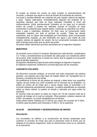 El curado se iniciará tan pronto se haya iniciado el endurecimiento del
concreto, y siempre que aquel no sirva de lavado de la lechada de cemento.
Las losas y veredas deberán ser cubiertas de yute mojado, esteras de algodón
y otros tejidos adecuados, inmediatamente después del acabado de la
superficie siempre que ésta se haya realizado inmediata al inicio del
endurecimiento. Estos permanecerán húmedos en su lugar por el período
entero de curado o podrán ser retirados cuando el concreto se haya
endurecido lo suficiente para impedir daños, cubriendo su superficie con arena,
tierra o paja o materiales similares. En todo caso se conservarán estos
materiales mojados por todo el período de curado. Todas las demás
superficies, que no hayan sido protegidas por encofrados, serán conservadas
completamente mojadas, ya sea rociándolo con agua o por medio de yute
mojado, esteras de algodón de curado. Se los conservarán húmedos durante
todo el tiempo para evitar que se abran las juntas.
Se podrá utilizar elementos químicos aprobados por el Ingeniero Inspector.
MUESTRAS
Se tomarán como mínimo 9 muestras Standard por cada llenado, rompiéndose
3 a 7 días y considerándose el promedio de cada grupo con resistencia última
de la pieza. Esta resistencia no podrá ser menor que la exigida en el proyecto
para la partida respectiva.
El Ingeniero Residente proporcionará estos testigos al Ingeniero Inspector.
El Ingeniero Supervisor verificará la correcta ejecución de las muestras.
CONCRETO CICLOPEO
Se denomina concreto ciclópeo, al concreto que está compuesto con piedras
grandes. Las piedras para esta clase de trabajo deben ser manejables por el
hombre y consistirá de roca sólida.
De preferencia la forma de las piedras es angular y debe tener una superficie
rugosa, tal que exista una unión completa con el concreto de su alrededor. La
piedra se coloca de tal modo que o causa ningún daño al encofrado o al
concreto adyacente parcialmente colocado. La piedra estratificada es colocada
sobre su cama natural. La piedra es lavada y saturada con agua antes de
colocarla.
El volumen total de piedra no debe ser mayor de 1/3 del volumen total de la
porción de trabajo en la cual es colocado. Para paredes o pilares mayores de
0.60m. de espesor, se usará manejables por el hombre.
Cada piedra estará rodeada por lo menos con capas de concreto de 0.152m.,
la última capa de piedra será colocada a 0.305 m. de la superficie.
04.02.00 ENCOFRADO Y DESENCOFRADO DE MUROS
Descripción
Los encofrados se refieren a la construcción de formas temporales para
contener el concreto de modo que esto al endurecer tome la forma que se
estipula en los planos respectivos, tanto en dimensiones como es su ubicación
en la estructura.
 
