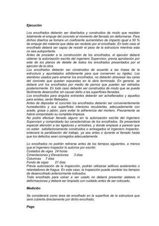 Ejecución
Los encofrados deberán ser diseñados y construidos de modo que resistan
totalmente el empuje del concreto al momento del llenado sin deformarse. Para
dichos diseños se tomara un coeficiente aumentativo de impacto igual a 50 %
de empuje del material que deba ser recibido por el encofrado. En todo caso el
encofrado deberá ser capaz de resistir el peso de la estructura mientras esta
no sea autoportante.
Antes de proceder a la construcción de los encofrados, el ejecutor deberá
obtener la autorización escrita del ingeniero Supervisor, previa aprobación por
este de los planos de detalle de todos los encofrados presentados por el
ejecutor de la obra.
Los encofrados deberán ser construidos de acuerdo a las líneas de la
estructura y apuntalados sólidamente para que conserven su rigidez. Los
alambres usados para amarrar los encofrados, no deberán atravesar las caras
del concreto que quedan expuestas en la obra terminada. En general, se
deberá unir los encofrados por medio de pernos que puedan ser retirados
posteriormente. En todo caso deberán ser construidos de modo que se pueda
fácilmente desencofrar sin causar daño a las superficies llenadas.
Los encofrados para ángulos entrantes deberán ser achaflanados y aquellos
para aristas, serán fileteados.
Antes de depositar el concreto los encofrados deberán ser convenientemente
humedecidos y sus superficies interiores recubiertas, adecuadamente con
aceite, grasa o jabón, para evitar la adherencia del mortero. Previamente se
habrá comprobado su completa limpieza.
No podrá efectuar llenado alguno sin la autorización escrita del Ingeniero
Supervisor y comprobado las características de los encofrados. Se presentará
especial atención a las ligaduras y arriostres, y donde empieza a parecer que
no están satisfactoriamente construidos o arriesgados el Ingeniero Inspector,
ordenará la paralización del trabajo, ya sea antes o durante el llenado hasta
que los defectos sean corregidos adecuadamente.
Lo encofrados no podrán retirarse antes de los tiempos siguientes, a menos
que el Ingeniero Inspector lo autorice por escrito:
Costados de vigas 24 horas
Cimentaciones y Elevaciones 3 días
Columnas 7 días
Fondo de vigas 21 días
Previa autorización de la Inspección, podrán utilizarse aditivos acelerantes o
retardadores de fragua. En este caso, la Inspección puede cambiar los tiempos
de desencofrado anteriormente indicados.
Todo encofrado para volver a ser usado no deberá presentar alabeos ni
deformaciones y deberá ser limpiado con cuidado antes de ser colocado.
Medición
Se considerará como área de encofrado en la superficie de la estructura que
será cubierta directamente por dicho encofrado.
Pago
 